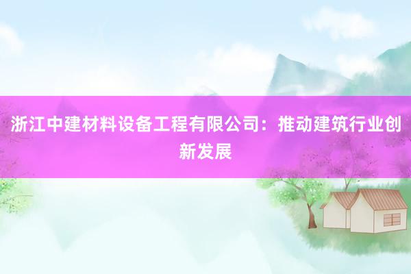 浙江中建材料设备工程有限公司：推动建筑行业创新发展